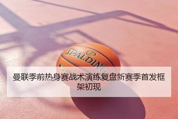 曼联季前热身赛战术演练复盘新赛季首发框架初现