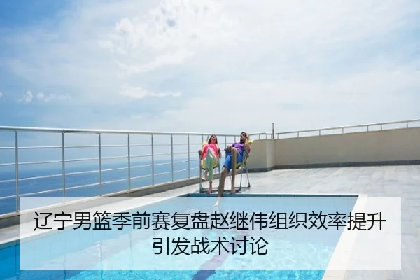辽宁男篮季前赛复盘赵继伟组织效率提升引发战术讨论