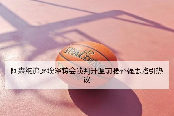 阿森纳追逐埃泽转会谈判升温前腰补强思路引热议