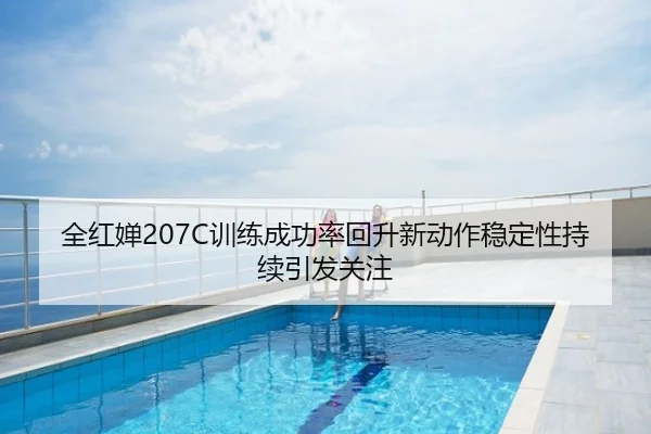 全红婵207C训练成功率回升新动作稳定性持续引发关注
