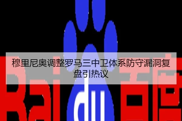 穆里尼奥调整罗马三中卫体系防守漏洞复盘引热议