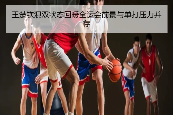 王楚钦混双状态回暖全运会前景与单打压力并存