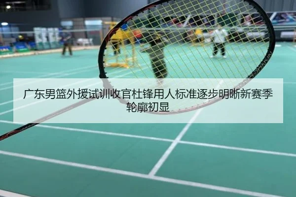 广东男篮外援试训收官杜锋用人标准逐步明晰新赛季轮廓初显